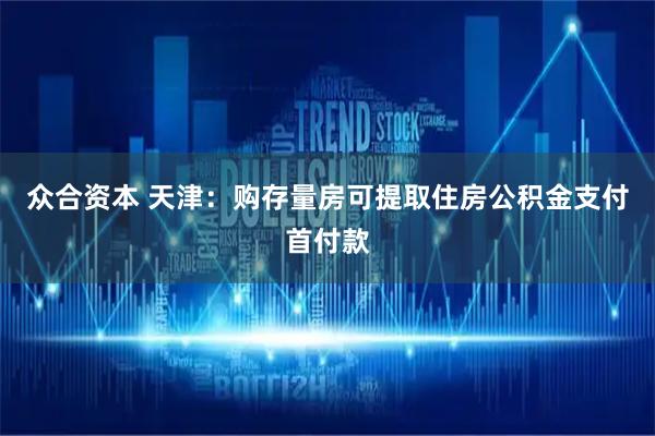 众合资本 天津:购存量房可提取住房公积金支付首付款