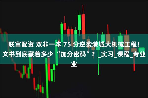 联富配资 双非一本 75 分逆袭港城大机械工程!文书到底藏着多少 “加分密码”?_实习_课程_专业