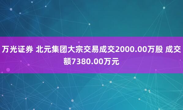 万光证券 北元集团大宗交易成交2000.00万股 成交额7380.00万元