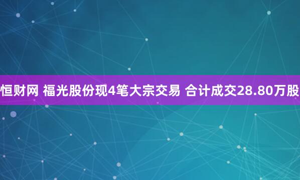 恒财网 福光股份现4笔大宗交易 合计成交28.80万股