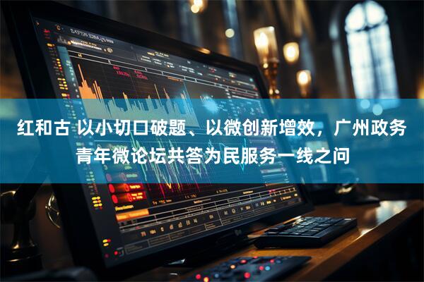 红和古 以小切口破题、以微创新增效，广州政务青年微论坛共答为民服务一线之问