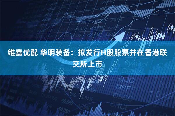 维嘉优配 华明装备:拟发行H股股票并在香港联交所上市
