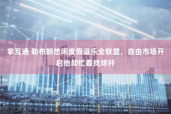 掌互通 勒布朗悠闲度假逗乐全联盟,自由市场开启他却忙着找球杆