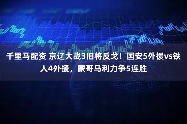 千里马配资 京辽大战3旧将反戈!国安5外援vs铁人4外援,蒙哥马利力争5连胜