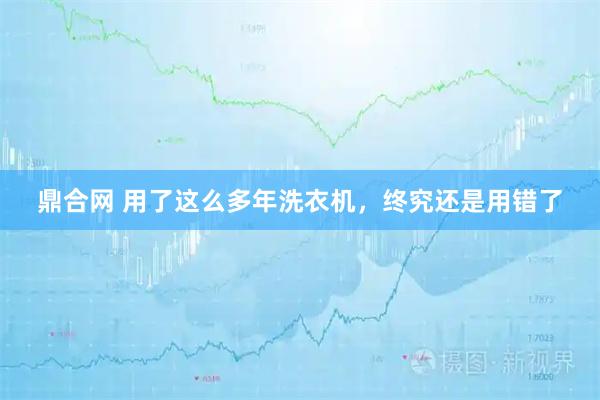 鼎合网 用了这么多年洗衣机，终究还是用错了