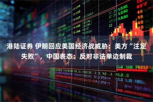 港陆证券 伊朗回应美国经济战威胁：美方“注定失败”，中国表态：反对非法单边制裁